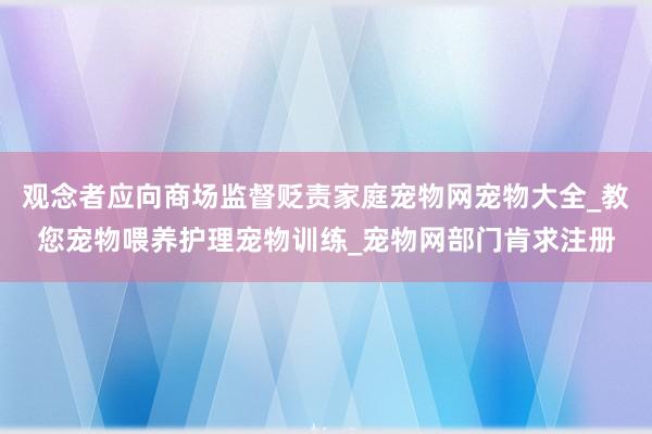 观念者应向商场监督贬责家庭宠物网宠物大全_教您宠物喂养护理宠物训练_宠物网部门肯求注册